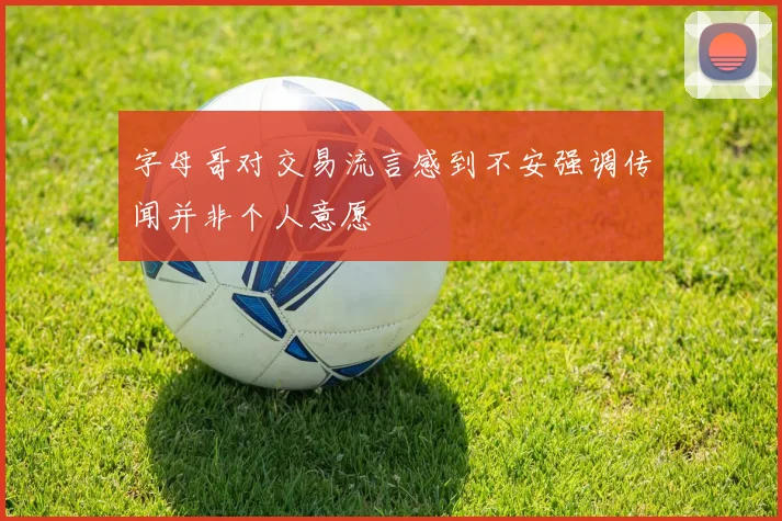 字母哥对交易流言感到不安强调传闻并非个人意愿