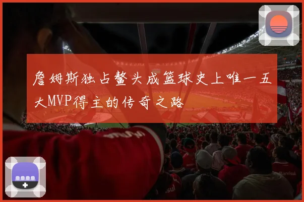 詹姆斯独占鳌头成篮球史上唯一五大MVP得主的传奇之路