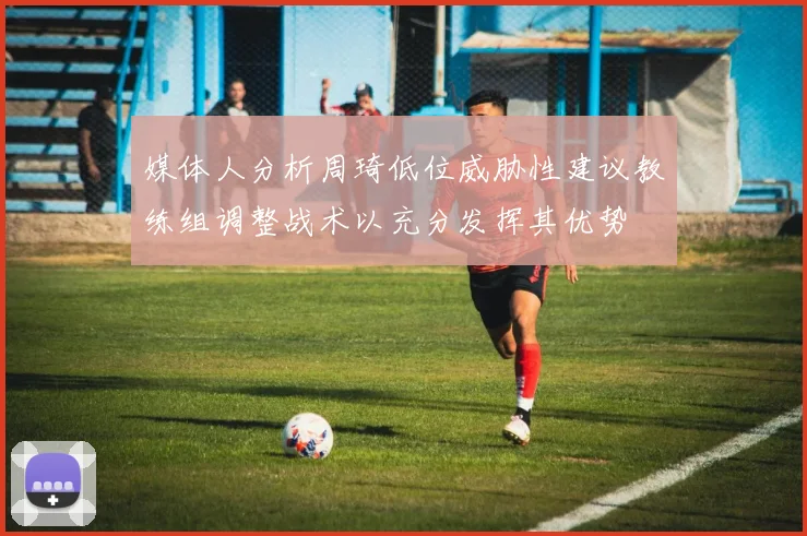 媒体人分析周琦低位威胁性建议教练组调整战术以充分发挥其优势