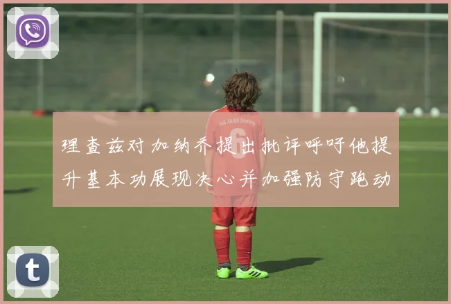 理查兹对加纳乔提出批评呼吁他提升基本功展现决心并加强防守跑动能力