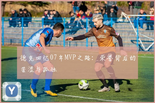 德克回忆07年MVP之路：荣誉背后的苦涩与孤独