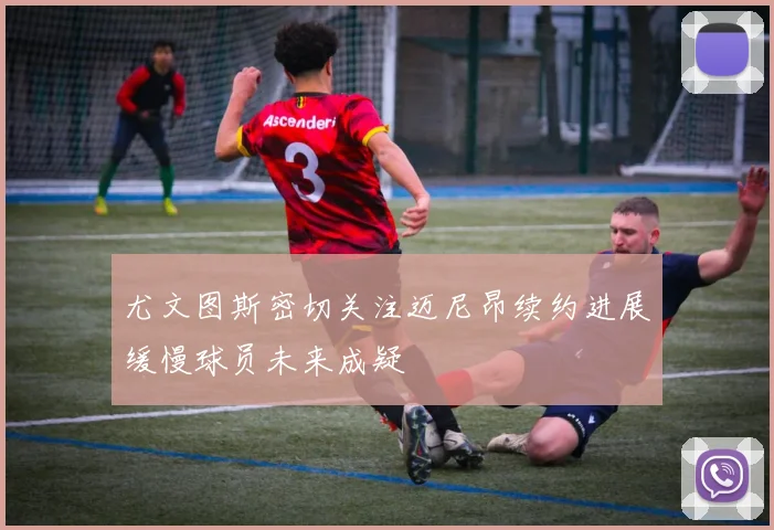 尤文图斯密切关注迈尼昂续约进展缓慢球员未来成疑