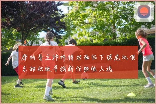 摩纳哥主帅许特尔面临下课危机俱乐部积极寻找新任教练人选