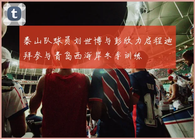 泰山队球员刘世博与彭欣力启程迪拜参与青岛西海岸冬季训练
