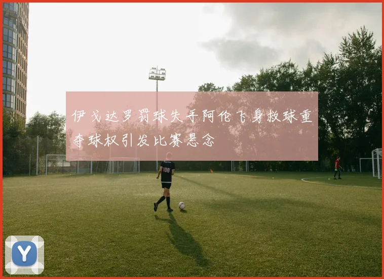 伊戈达罗罚球失手阿伦飞身救球重夺球权引发比赛悬念