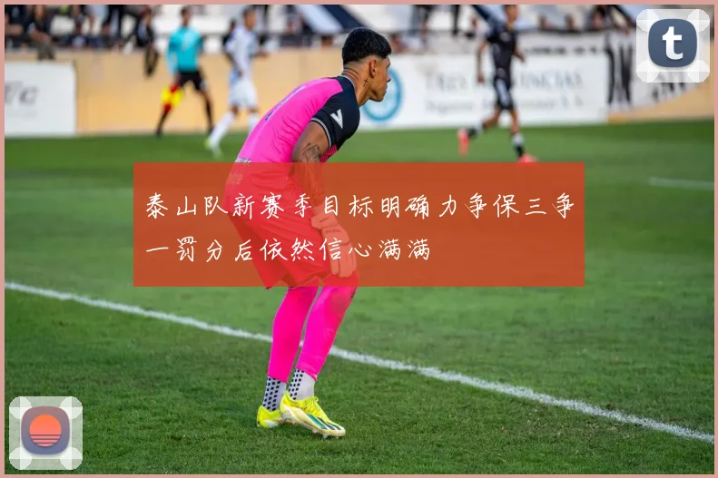 泰山队新赛季目标明确力争保三争一罚分后依然信心满满