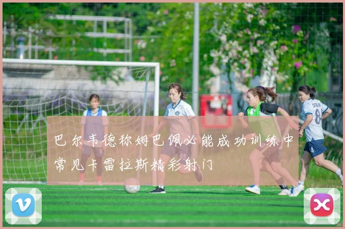 巴尔韦德称姆巴佩必能成功训练中常见卡雷拉斯精彩射门