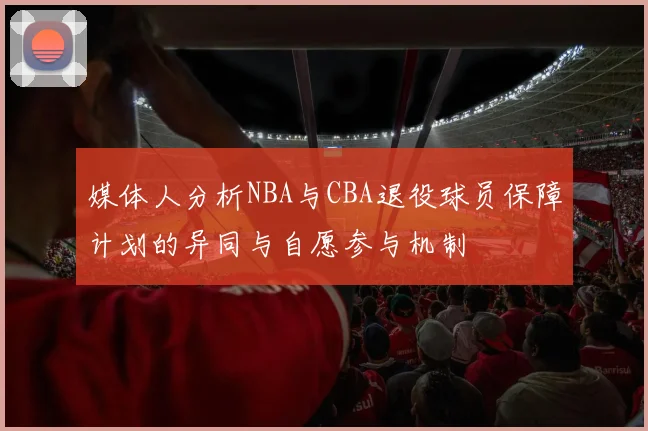 媒体人分析NBA与CBA退役球员保障计划的异同与自愿参与机制