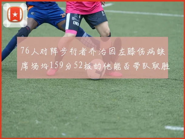76人对阵步行者乔治因左膝伤病缺席场均159分52板的他能否带队取胜