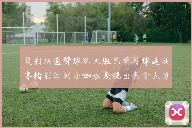 莫利纳盛赞球队大胜巴萨与球迷共享精彩时刻小蜘蛛表现出色令人惊艳