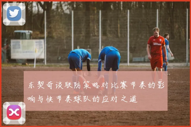 东契奇谈联防策略对比赛节奏的影响与快节奏球队的应对之道