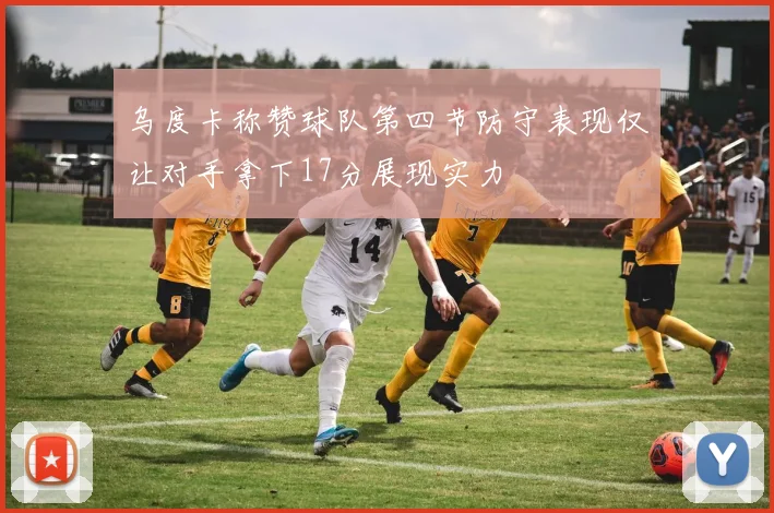 乌度卡称赞球队第四节防守表现仅让对手拿下17分展现实力