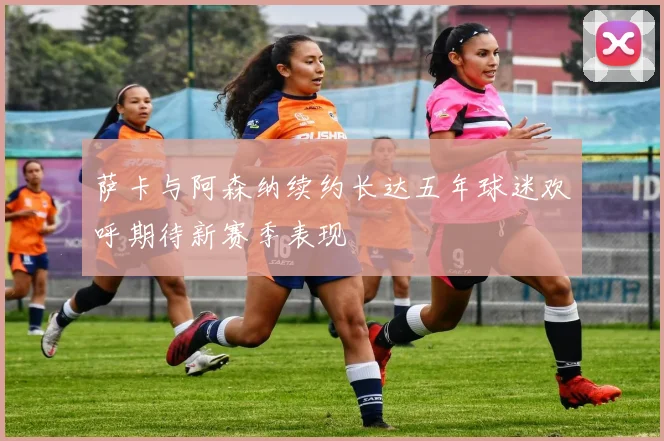 萨卡与阿森纳续约长达五年球迷欢呼期待新赛季表现