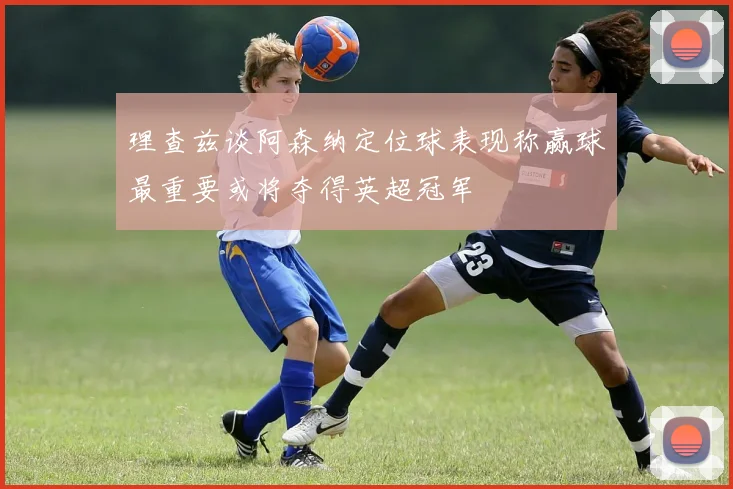 理查兹谈阿森纳定位球表现称赢球最重要或将夺得英超冠军