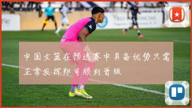 中国女篮在预选赛中具备优势只需正常发挥即可顺利晋级