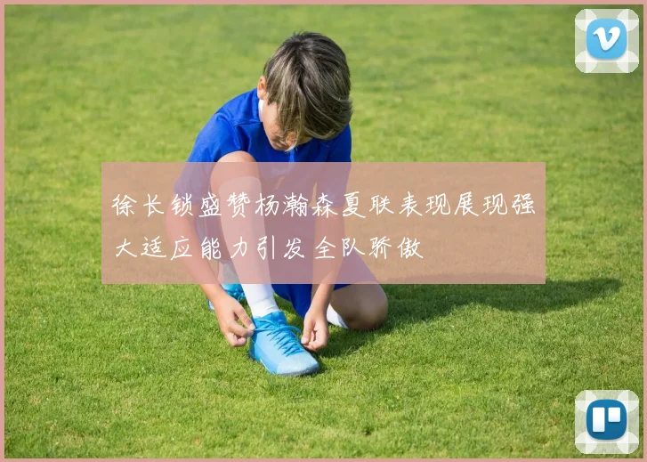 徐长锁盛赞杨瀚森夏联表现展现强大适应能力引发全队骄傲
