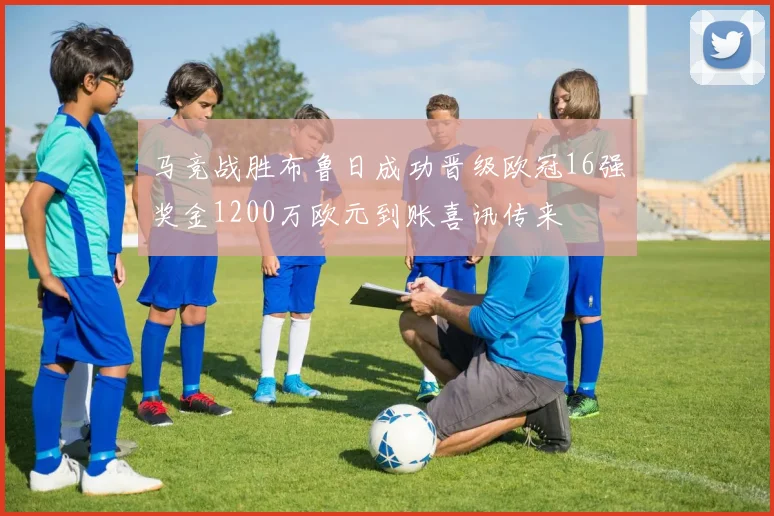 马竞战胜布鲁日成功晋级欧冠16强奖金1200万欧元到账喜讯传来
