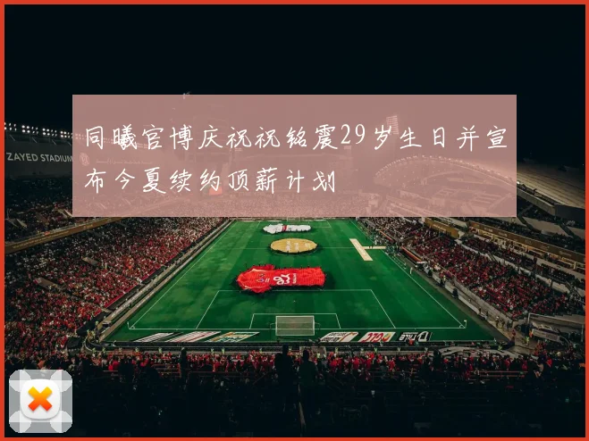同曦官博庆祝祝铭震29岁生日并宣布今夏续约顶薪计划