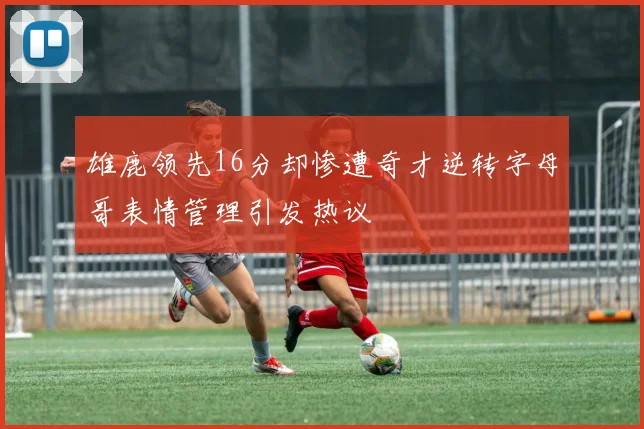 雄鹿领先16分却惨遭奇才逆转字母哥表情管理引发热议