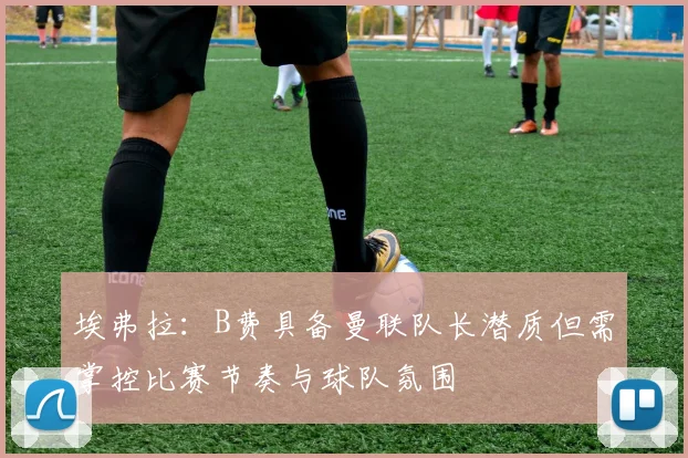 埃弗拉：B费具备曼联队长潜质但需掌控比赛节奏与球队氛围