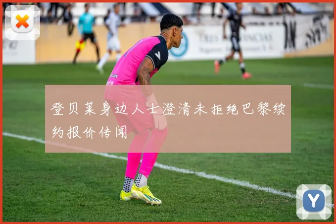 登贝莱身边人士澄清未拒绝巴黎续约报价传闻