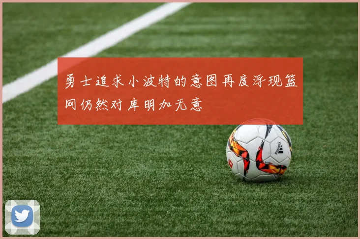 勇士追求小波特的意图再度浮现篮网仍然对库明加无意