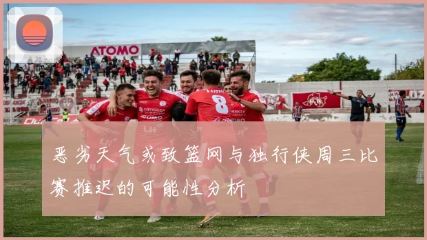 恶劣天气或致篮网与独行侠周三比赛推迟的可能性分析