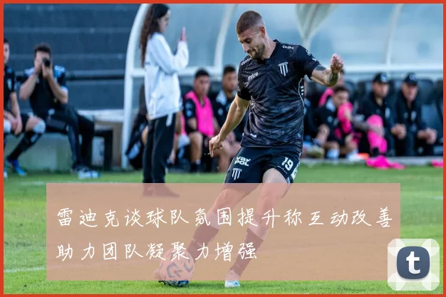 雷迪克谈球队氛围提升称互动改善助力团队凝聚力增强