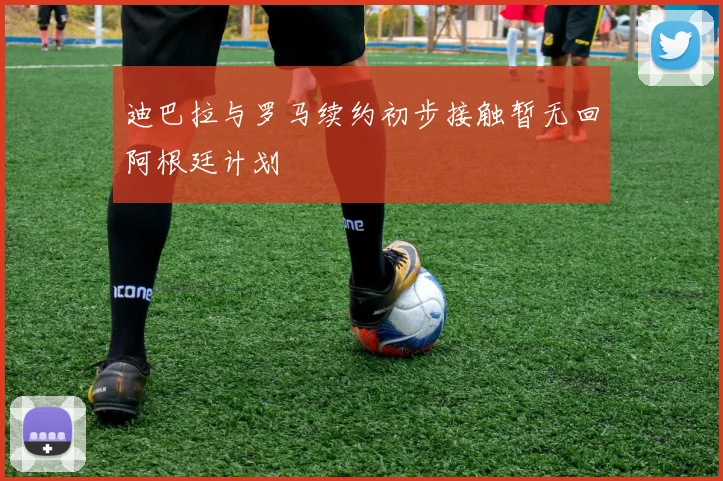 迪巴拉与罗马续约初步接触暂无回阿根廷计划