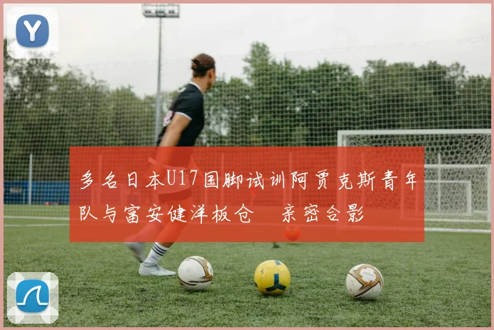 多名日本U17国脚试训阿贾克斯青年队与富安健洋板仓滉亲密合影