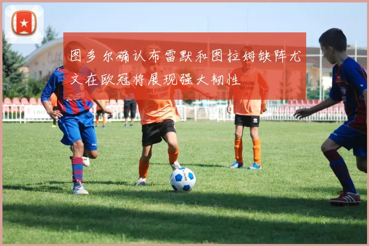 图多尔确认布雷默和图拉姆缺阵尤文在欧冠将展现强大韧性
